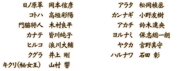 日ノ原革：岡本信彦／アラタ：松岡禎丞／コトハ：高垣彩陽／カンナギ：小野友樹／門脇将人：木村良平／アカチ：鈴木達央／カナテ：皆川純子／ヨルナミ：保志総一朗／ヒルコ：浪川大輔／ヤタカ：宮野真守／クグラ：井上剛／ハルナワ：石田彰／キクリ（秘女王）：山村響